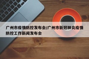 广州市疫情防控发布会/广州市新冠肺炎疫情防控工作新闻发布会