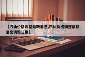【汽油价格调整最新消息,汽油价格调整最新消息调整日期】