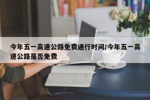 今年五一高速公路免费通行时间/今年五一高速公路是否免费