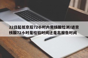 22日起抵京后72小时内需核酸检测/进京核酸72小时是检验时间还是出报告时间