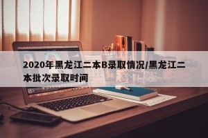 2020年黑龙江二本B录取情况/黑龙江二本批次录取时间