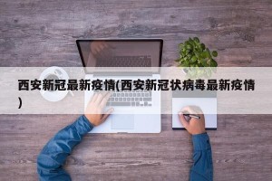 西安新冠最新疫情(西安新冠状病毒最新疫情)